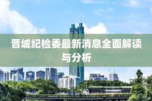晋城纪检委最新消息全面解读与分析