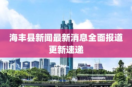 海丰县新闻最新消息全面报道更新速递