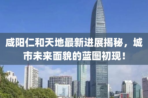 咸阳仁和天地最新进展揭秘，城市未来面貌的蓝图初现！
