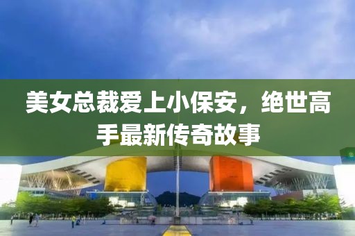 美女总裁爱上小保安，绝世高手最新传奇故事