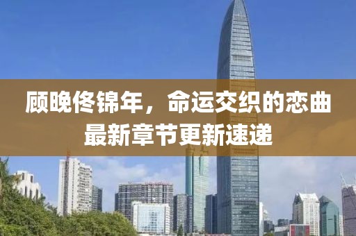顾晚佟锦年，命运交织的恋曲最新章节更新速递