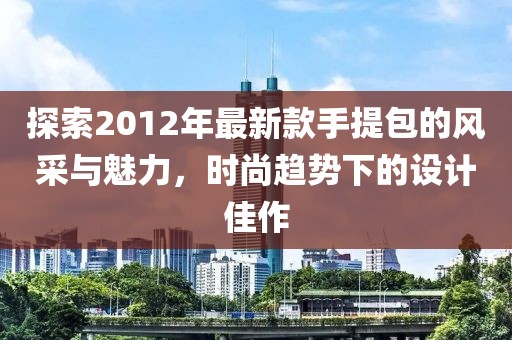 探索2012年最新款手提包的风采与魅力，时尚趋势下的设计佳作