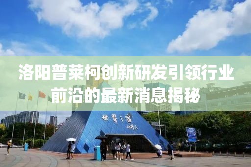 洛阳普莱柯创新研发引领行业前沿的最新消息揭秘