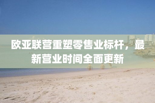 欧亚联营重塑零售业标杆，最新营业时间全面更新