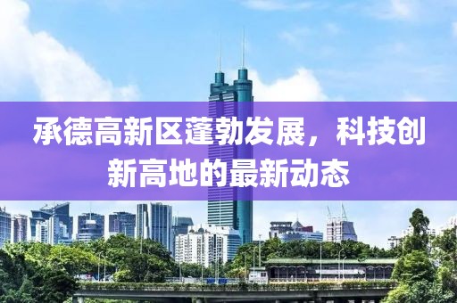承德高新区蓬勃发展，科技创新高地的最新动态