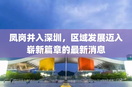 凤岗并入深圳，区域发展迈入崭新篇章的最新消息