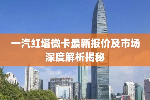 一汽红塔微卡最新报价及市场深度解析揭秘