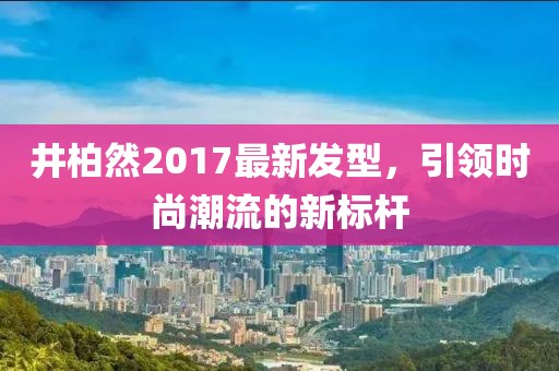 井柏然2017最新发型，引领时尚潮流的新标杆