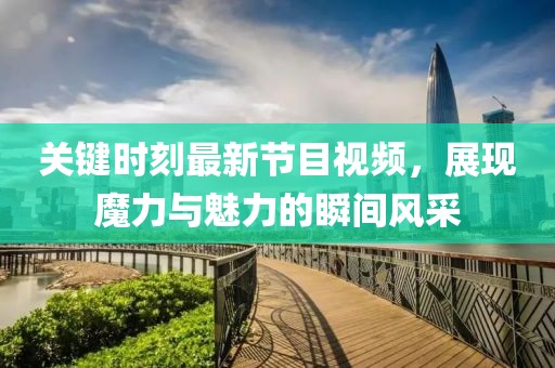 关键时刻最新节目视频，展现魔力与魅力的瞬间风采