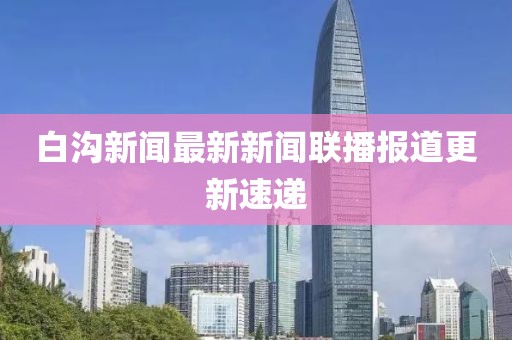 白沟新闻最新新闻联播报道更新速递