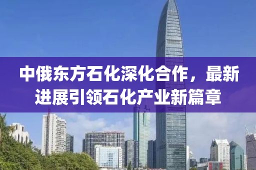 中俄东方石化深化合作，最新进展引领石化产业新篇章