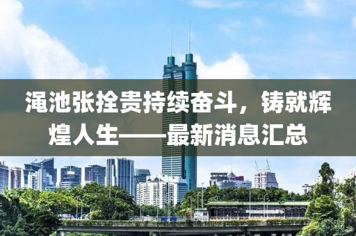 渑池张拴贵持续奋斗，铸就辉煌人生——最新消息汇总
