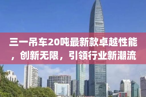 三一吊车20吨最新款卓越性能，创新无限，引领行业新潮流