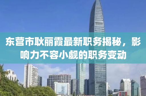 东营市耿丽霞最新职务揭秘，影响力不容小觑的职务变动