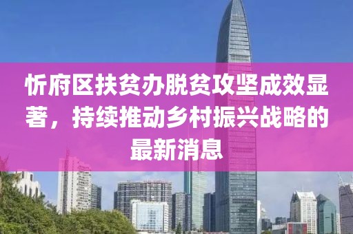 忻府区扶贫办脱贫攻坚成效显著，持续推动乡村振兴战略的最新消息