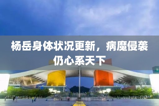 杨岳身体状况更新，病魔侵袭仍心系天下