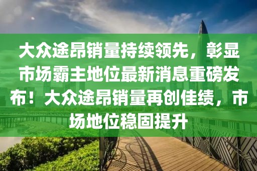 大众途昂销量持续领先，彰显市场霸主地位最新消息重磅发布！大众途昂销量再创佳绩，市场地位稳固提升