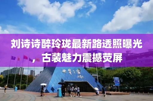 刘诗诗醉玲珑最新路透照曝光，古装魅力震撼荧屏