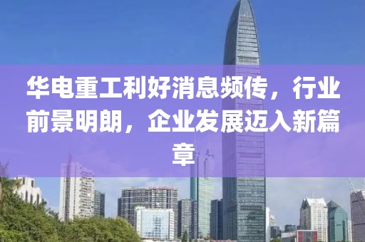 华电重工利好消息频传，行业前景明朗，企业发展迈入新篇章