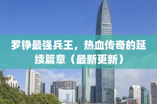 罗铮最强兵王，热血传奇的延续篇章（最新更新）