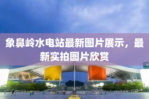 象鼻岭水电站最新图片展示，最新实拍图片欣赏