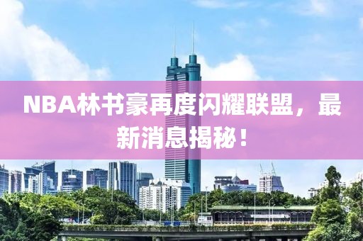 NBA林书豪再度闪耀联盟，最新消息揭秘！