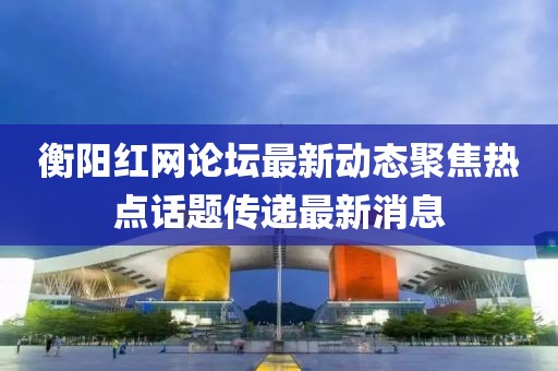 衡阳红网论坛最新动态聚焦热点话题传递最新消息