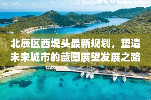 北辰区西堤头最新规划，塑造未来城市的蓝图展望发展之路