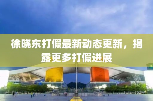 徐晓东打假最新动态更新，揭露更多打假进展