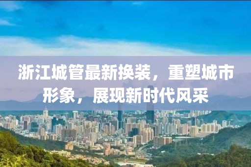 浙江城管最新换装，重塑城市形象，展现新时代风采