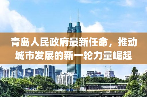 青岛人民政府最新任命，推动城市发展的新一轮力量崛起