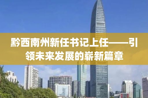 黔西南州新任书记上任——引领未来发展的崭新篇章