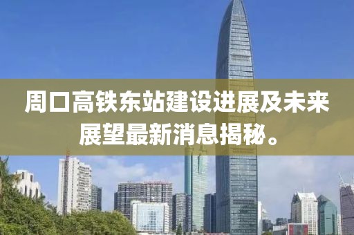 周口高铁东站建设进展及未来展望最新消息揭秘。