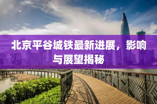 北京平谷城铁最新进展，影响与展望揭秘