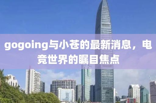 gogoing与小苍的最新消息，电竞世界的瞩目焦点