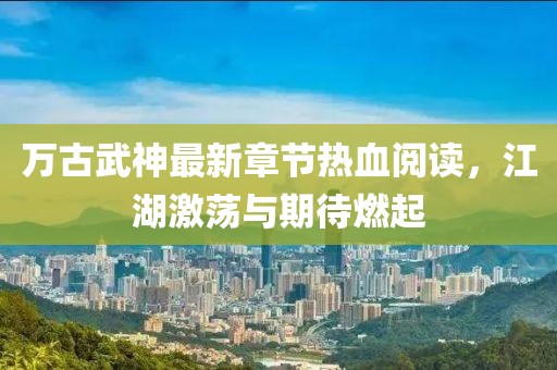 万古武神最新章节热血阅读，江湖激荡与期待燃起