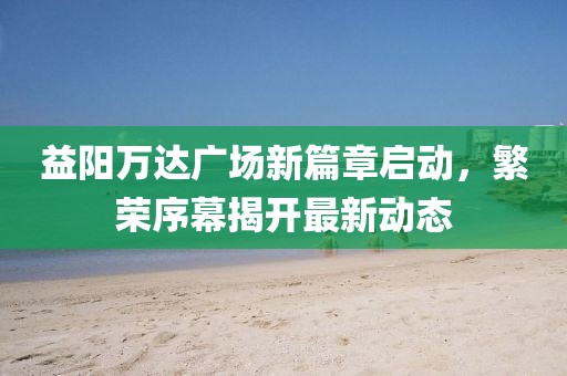 益阳万达广场新篇章启动，繁荣序幕揭开最新动态
