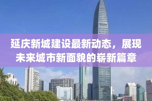 延庆新城建设最新动态，展现未来城市新面貌的崭新篇章