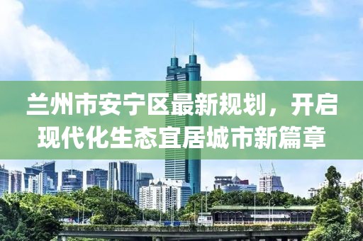 兰州市安宁区最新规划，开启现代化生态宜居城市新篇章