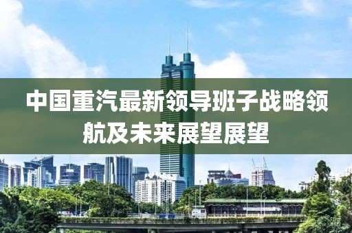 中国重汽最新领导班子战略领航及未来展望展望