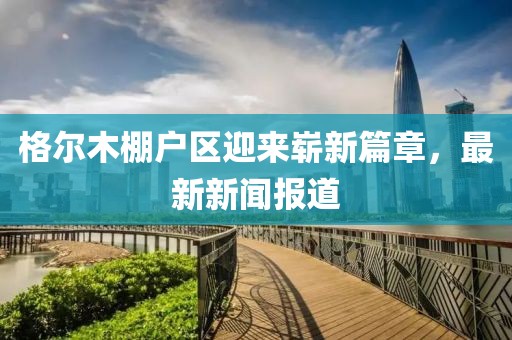 格尔木棚户区迎来崭新篇章，最新新闻报道