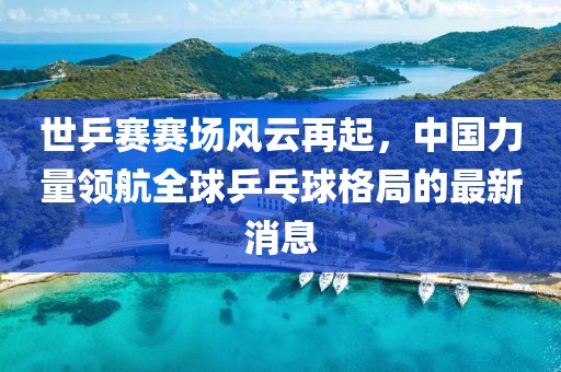 世乒赛赛场风云再起，中国力量领航全球乒乓球格局的最新消息