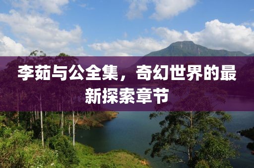 李茹与公全集，奇幻世界的最新探索章节