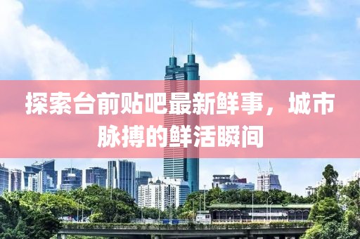 探索台前贴吧最新鲜事，城市脉搏的鲜活瞬间