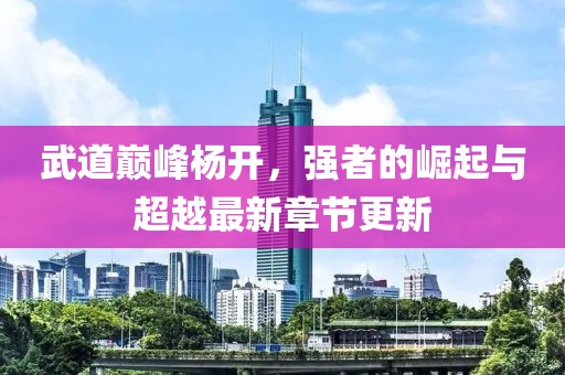 武道巅峰杨开，强者的崛起与超越最新章节更新