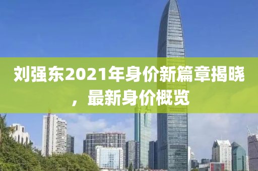 刘强东2021年身价新篇章揭晓，最新身价概览