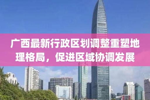 广西最新行政区划调整重塑地理格局，促进区域协调发展