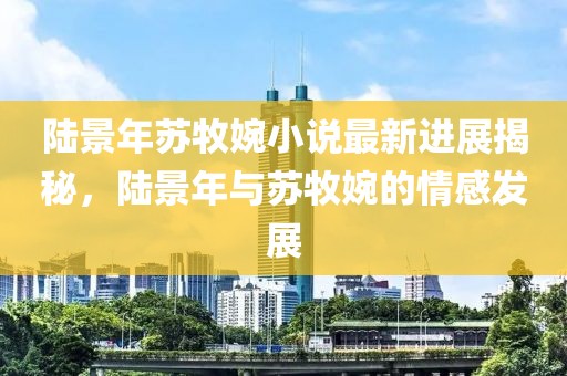 陆景年苏牧婉小说最新进展揭秘，陆景年与苏牧婉的情感发展