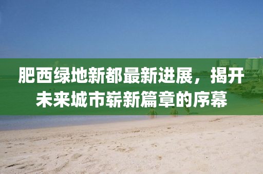 肥西绿地新都最新进展，揭开未来城市崭新篇章的序幕