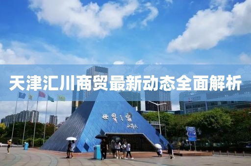 天津汇川商贸最新动态全面解析